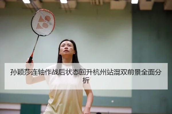 孙颖莎连轴作战后状态回升杭州站混双前景全面分析